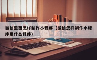 曲靖微信里面怎样制作小程序（微信怎样制作小程序用什么程序）