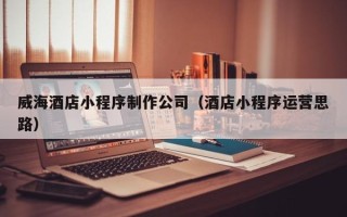 曲靖威海酒店小程序制作公司（酒店小程序运营思路）