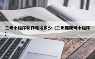 曲靖兰州小程序制作电话多少（兰州健康码小程序）